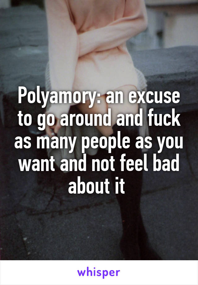 Polyamory: an excuse to go around and fuck as many people as you want and not feel bad about it 