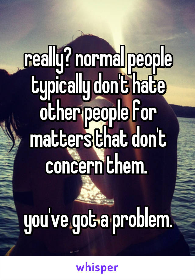 really? normal people typically don't hate other people for matters that don't concern them. 

you've got a problem.