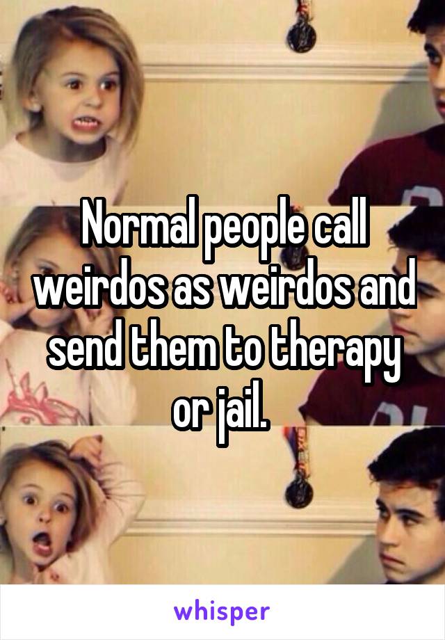 Normal people call weirdos as weirdos and send them to therapy or jail. 