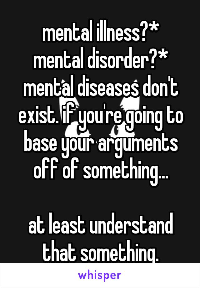 mental illness?*
mental disorder?*
mental diseases don't exist. if you're going to base your arguments off of something...

at least understand that something.