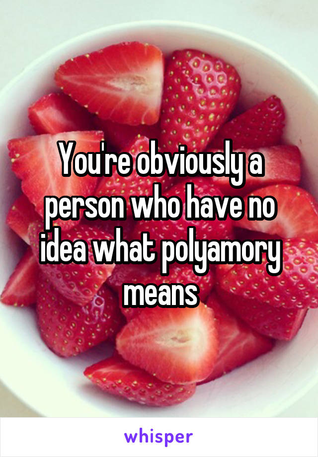 You're obviously a person who have no idea what polyamory means