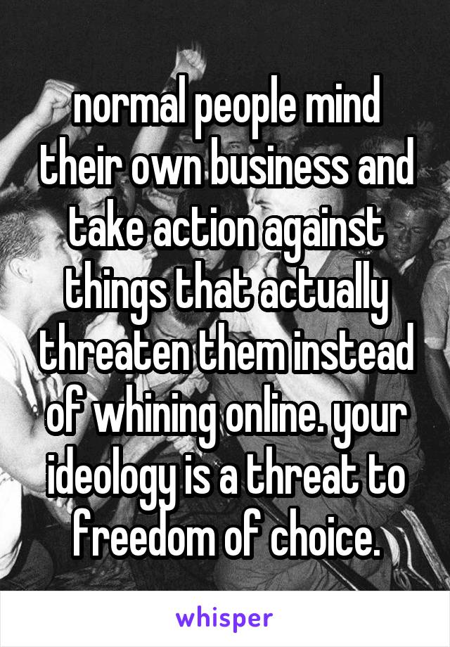 normal people mind their own business and take action against things that actually threaten them instead of whining online. your ideology is a threat to freedom of choice.