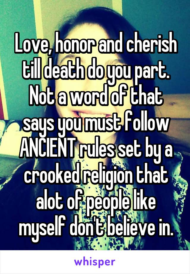 Love, honor and cherish till death do you part.
Not a word of that says you must follow ANCIENT rules set by a crooked religion that alot of people like myself don't believe in.