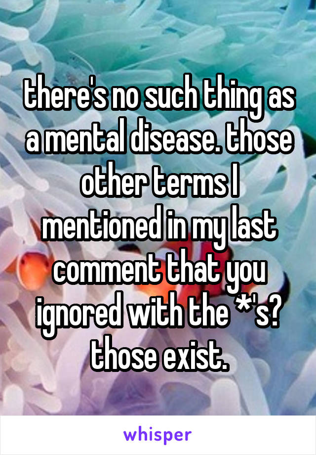 there's no such thing as a mental disease. those other terms I mentioned in my last comment that you ignored with the *'s? those exist.