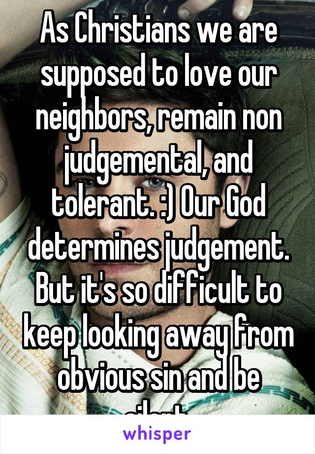 As Christians we are supposed to love our neighbors, remain non judgemental, and tolerant. :) Our God determines judgement. But it's so difficult to keep looking away from obvious sin and be silent.