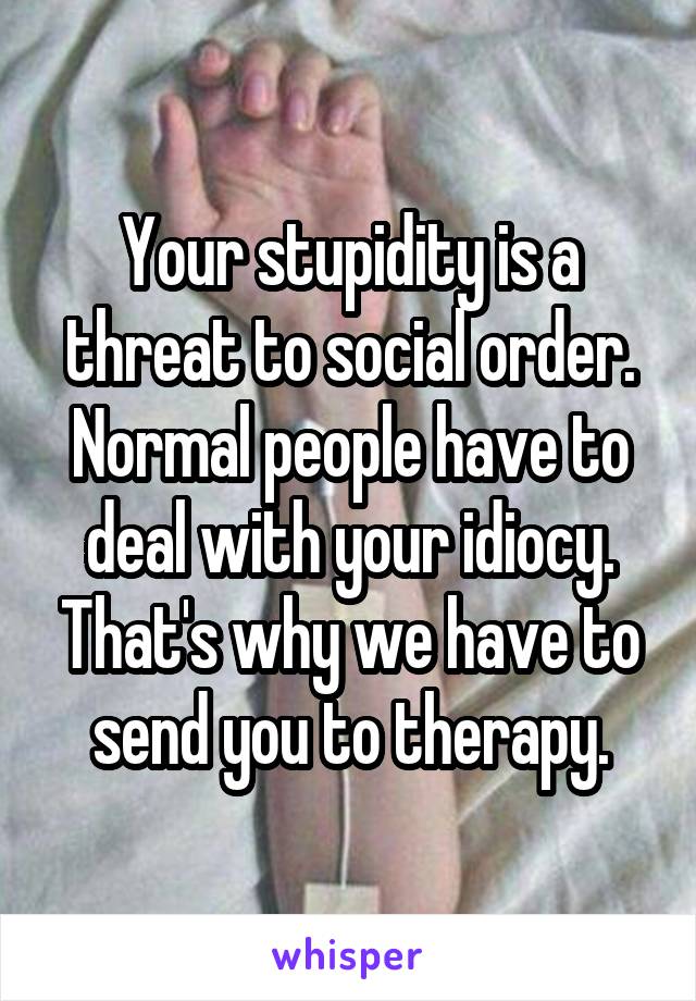 Your stupidity is a threat to social order. Normal people have to deal with your idiocy. That's why we have to send you to therapy.