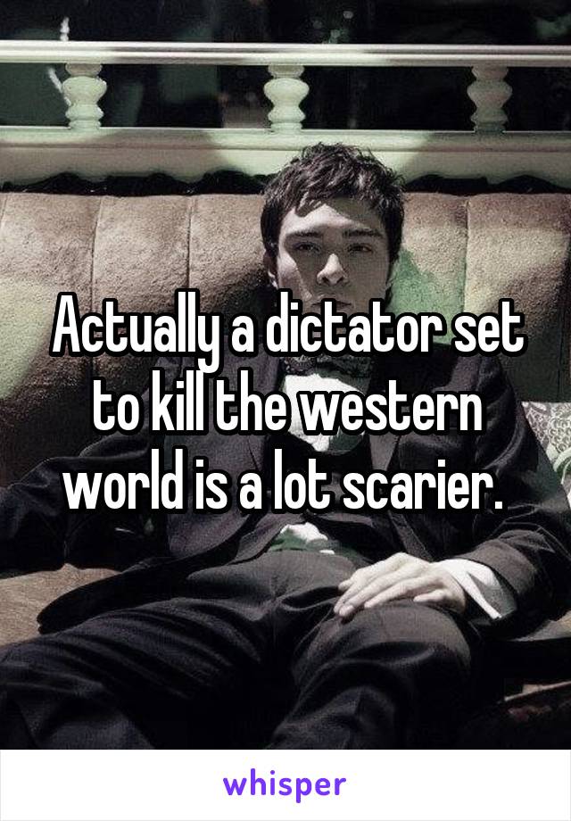 Actually a dictator set to kill the western world is a lot scarier. 