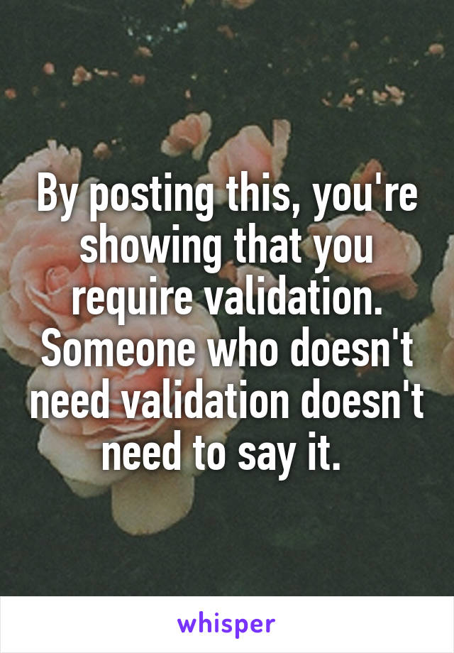 By posting this, you're showing that you require validation. Someone who doesn't need validation doesn't need to say it. 