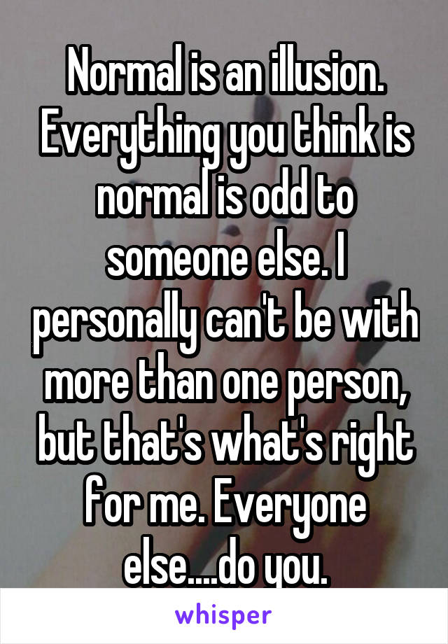 Normal is an illusion. Everything you think is normal is odd to someone else. I personally can't be with more than one person, but that's what's right for me. Everyone else....do you.