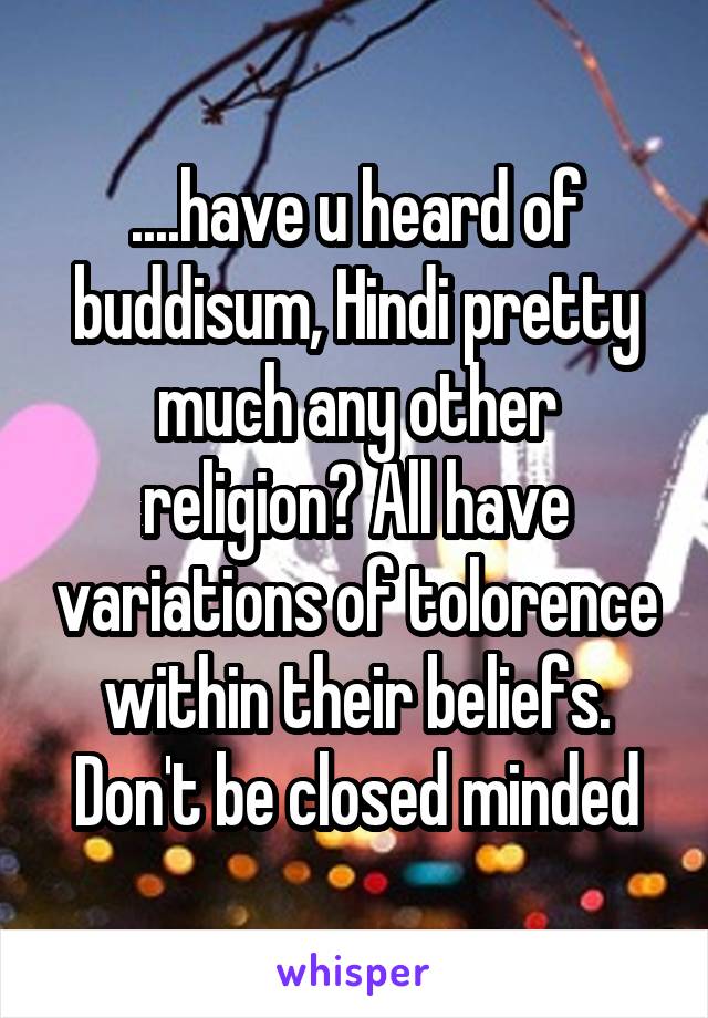 ....have u heard of buddisum, Hindi pretty much any other religion? All have variations of tolorence within their beliefs. Don't be closed minded