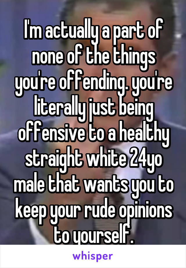 I'm actually a part of none of the things you're offending. you're literally just being offensive to a healthy straight white 24yo male that wants you to keep your rude opinions to yourself.