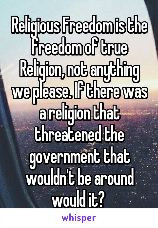 Religious Freedom is the freedom of true Religion, not anything we please. If there was a religion that threatened the government that wouldn't be around would it? 