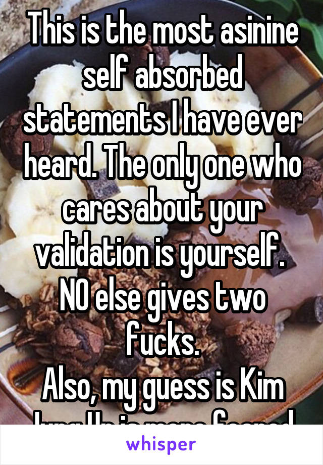 This is the most asinine self absorbed statements I have ever heard. The only one who cares about your validation is yourself.  NO else gives two fucks.
Also, my guess is Kim Jung Un is more feared.