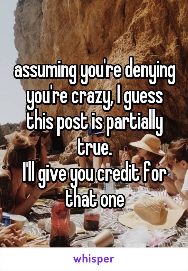 assuming you're denying you're crazy, I guess this post is partially true.
I'll give you credit for that one