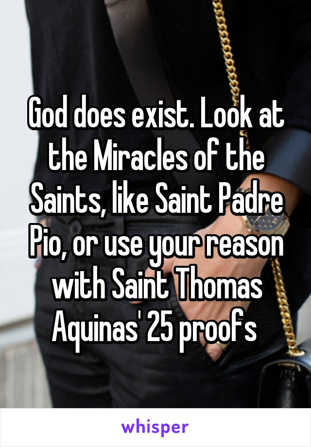 God does exist. Look at the Miracles of the Saints, like Saint Padre Pio, or use your reason with Saint Thomas Aquinas' 25 proofs 