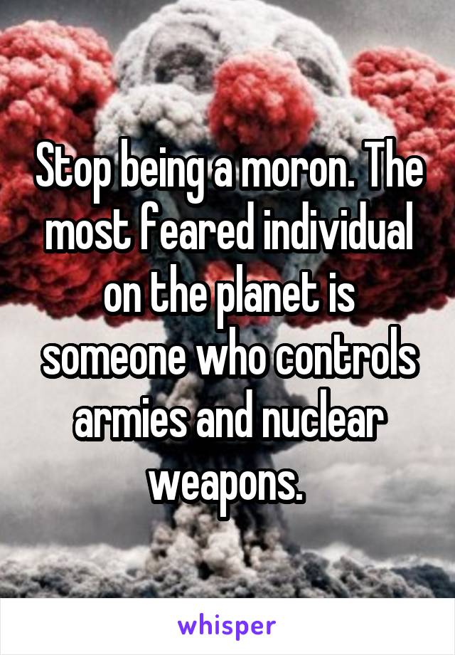 Stop being a moron. The most feared individual on the planet is someone who controls armies and nuclear weapons. 