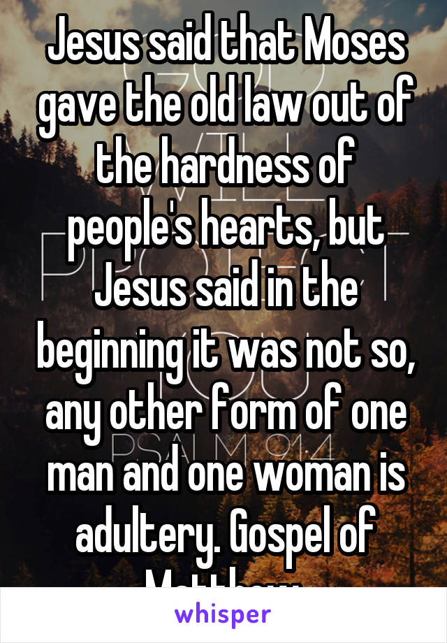 Jesus said that Moses gave the old law out of the hardness of people's hearts, but Jesus said in the beginning it was not so, any other form of one man and one woman is adultery. Gospel of Matthew 