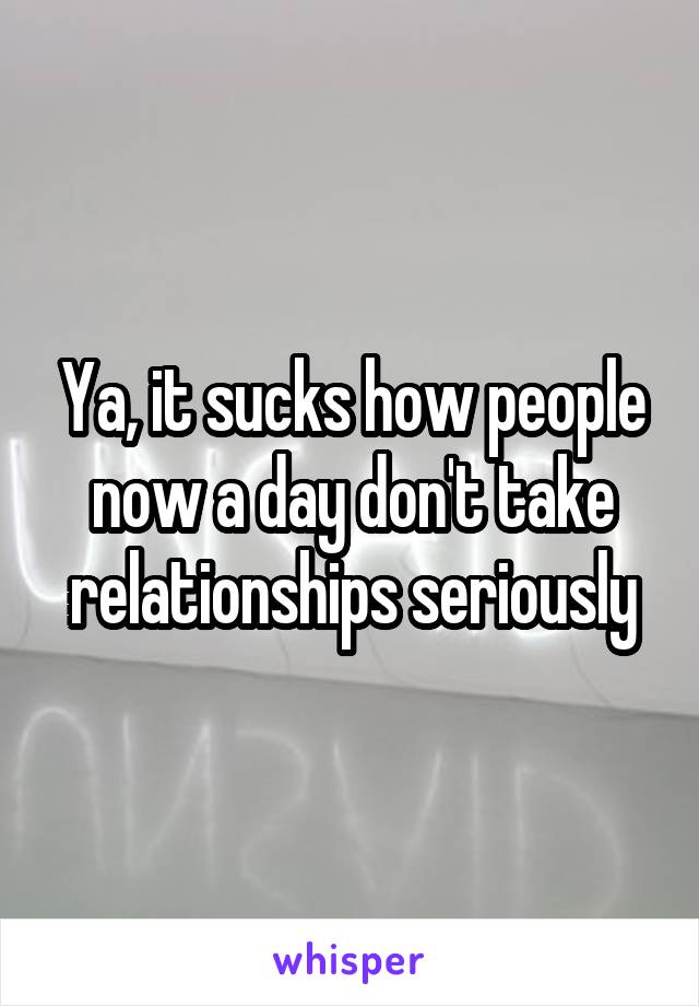 Ya, it sucks how people now a day don't take relationships seriously