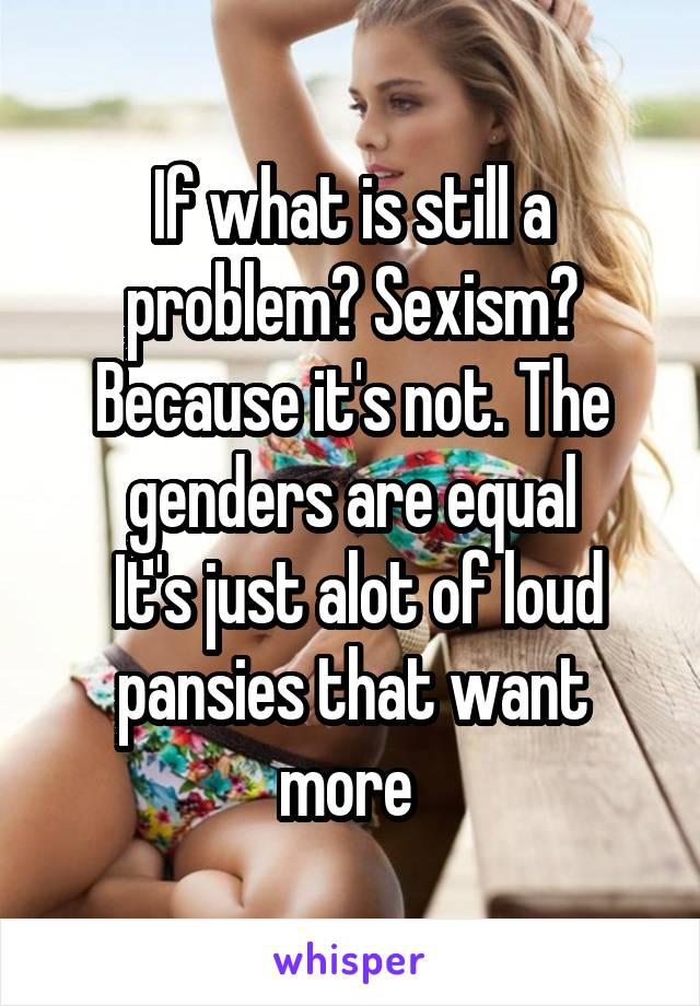 If what is still a problem? Sexism? Because it's not. The genders are equal
 It's just alot of loud pansies that want more 