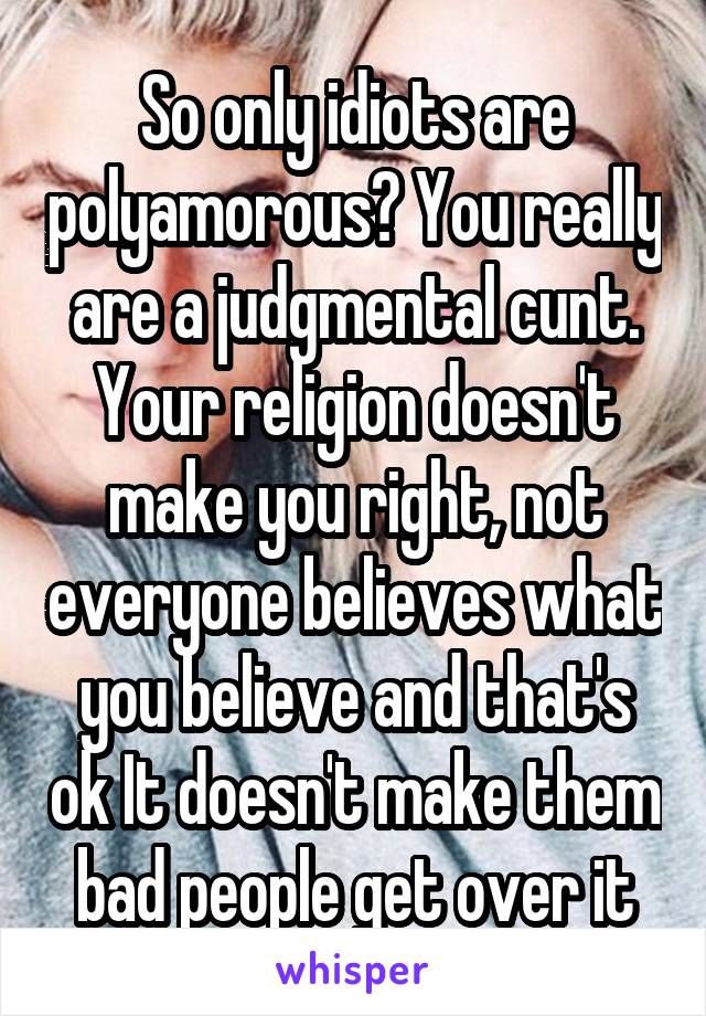 So only idiots are polyamorous? You really are a judgmental cunt. Your religion doesn't make you right, not everyone believes what you believe and that's ok It doesn't make them bad people get over it