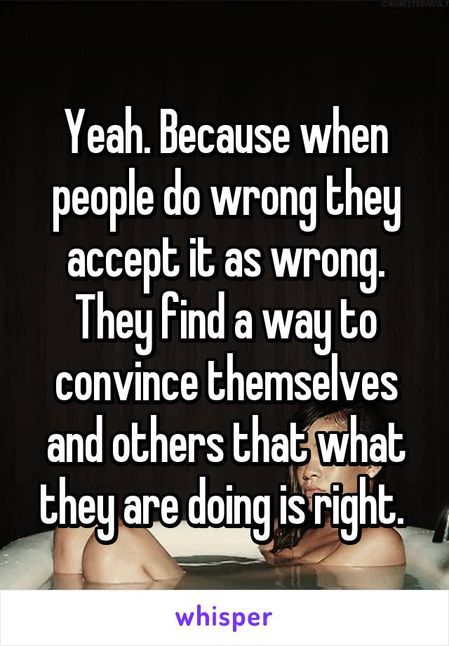 Yeah. Because when people do wrong they accept it as wrong. They find a way to convince themselves and others that what they are doing is right. 