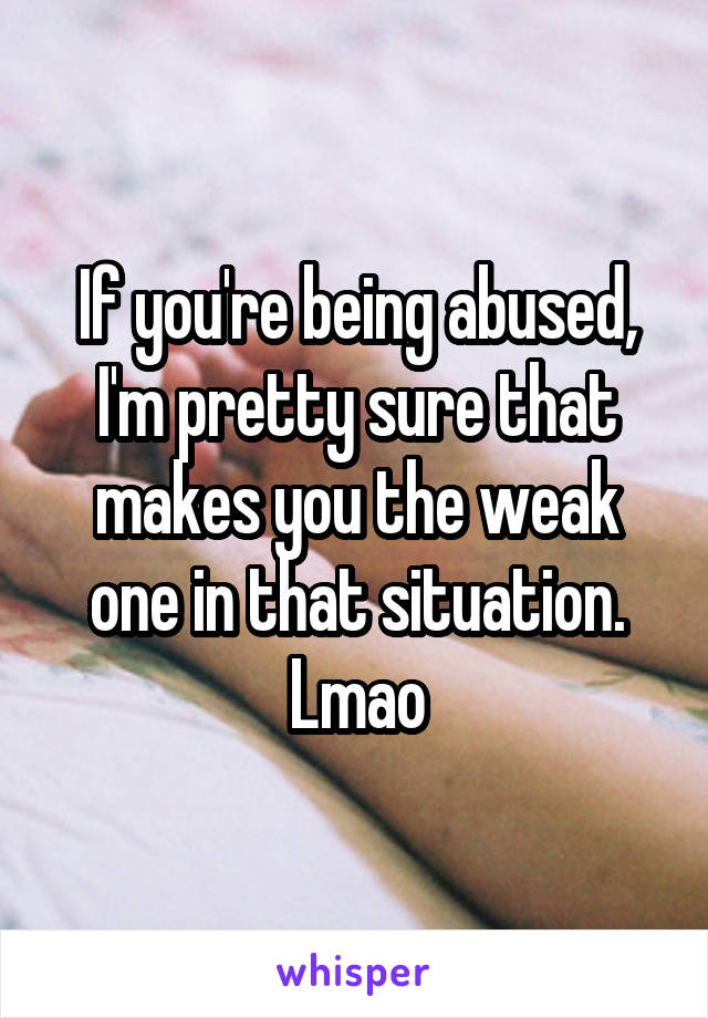 If you're being abused, I'm pretty sure that makes you the weak one in that situation. Lmao