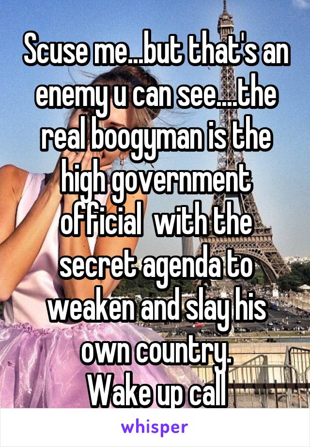 Scuse me...but that's an enemy u can see....the real boogyman is the high government official  with the secret agenda to weaken and slay his own country.
Wake up call