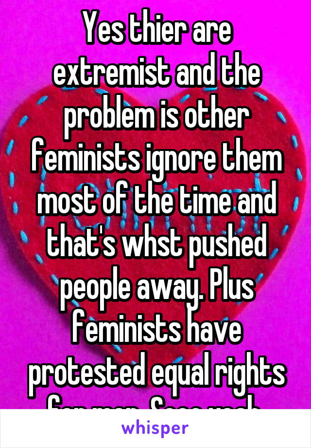 Yes thier are extremist and the problem is other feminists ignore them most of the time and that's whst pushed people away. Plus feminists have protested equal rights for men. Sooo yeah 