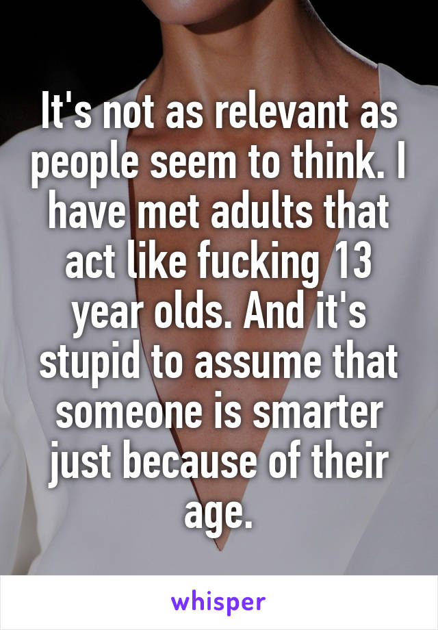 It's not as relevant as people seem to think. I have met adults that act like fucking 13 year olds. And it's stupid to assume that someone is smarter just because of their age.