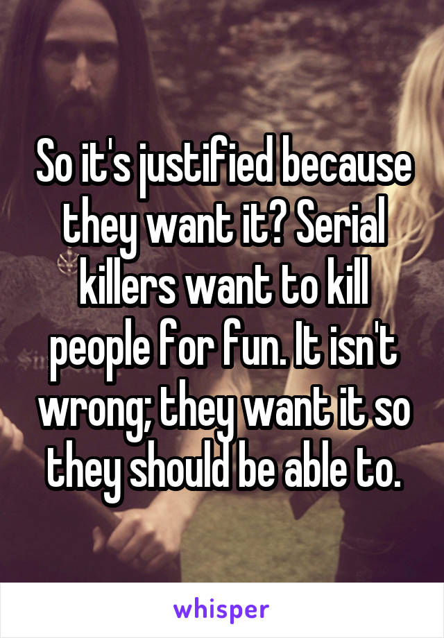 So it's justified because they want it? Serial killers want to kill people for fun. It isn't wrong; they want it so they should be able to.