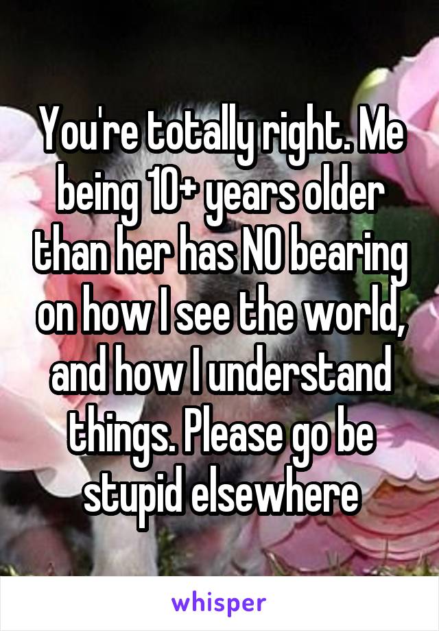 You're totally right. Me being 10+ years older than her has NO bearing on how I see the world, and how I understand things. Please go be stupid elsewhere