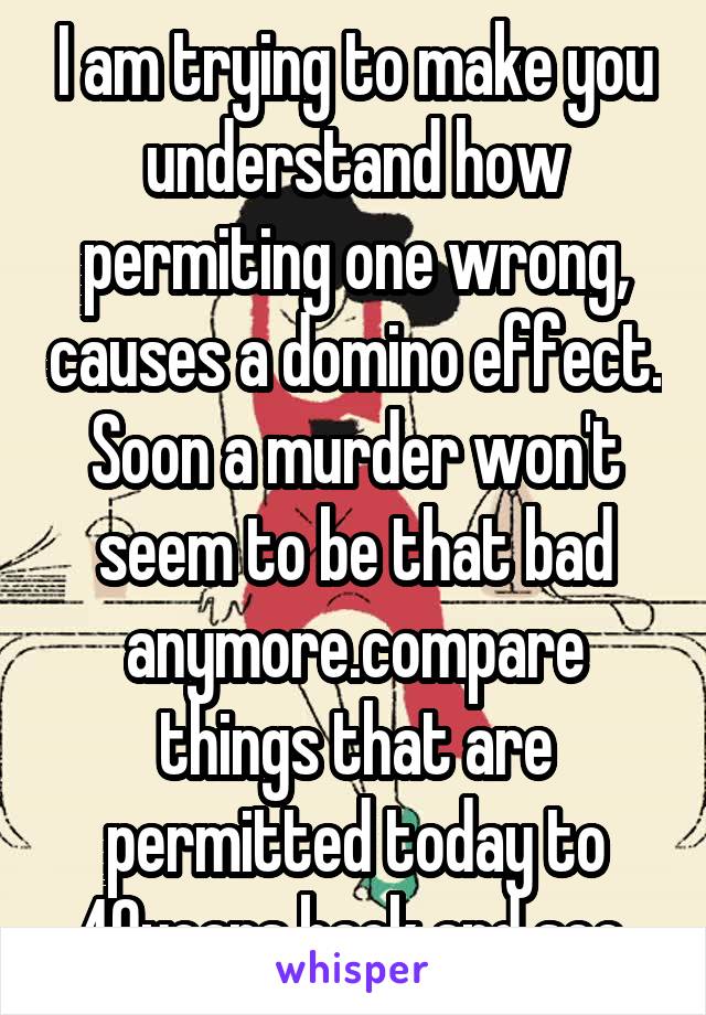 I am trying to make you understand how permiting one wrong, causes a domino effect. Soon a murder won't seem to be that bad anymore.compare things that are permitted today to 40years back and see.