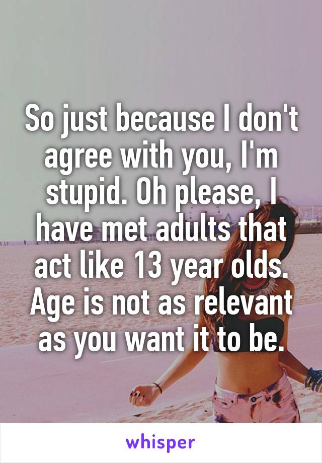 So just because I don't agree with you, I'm stupid. Oh please, I have met adults that act like 13 year olds. Age is not as relevant as you want it to be.