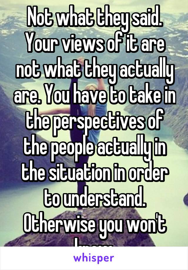 Not what they said. Your views of it are not what they actually are. You have to take in the perspectives of the people actually in the situation in order to understand. Otherwise you won't know.