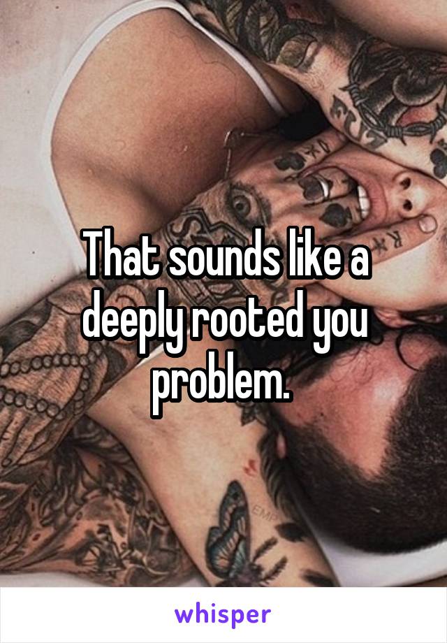 That sounds like a deeply rooted you problem. 