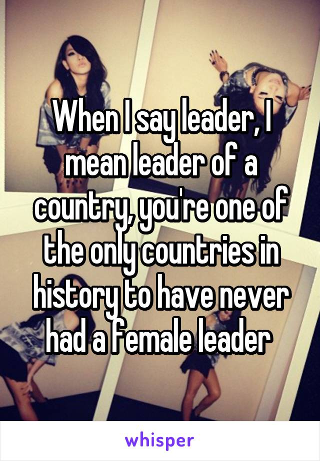 When I say leader, I mean leader of a country, you're one of the only countries in history to have never had a female leader 