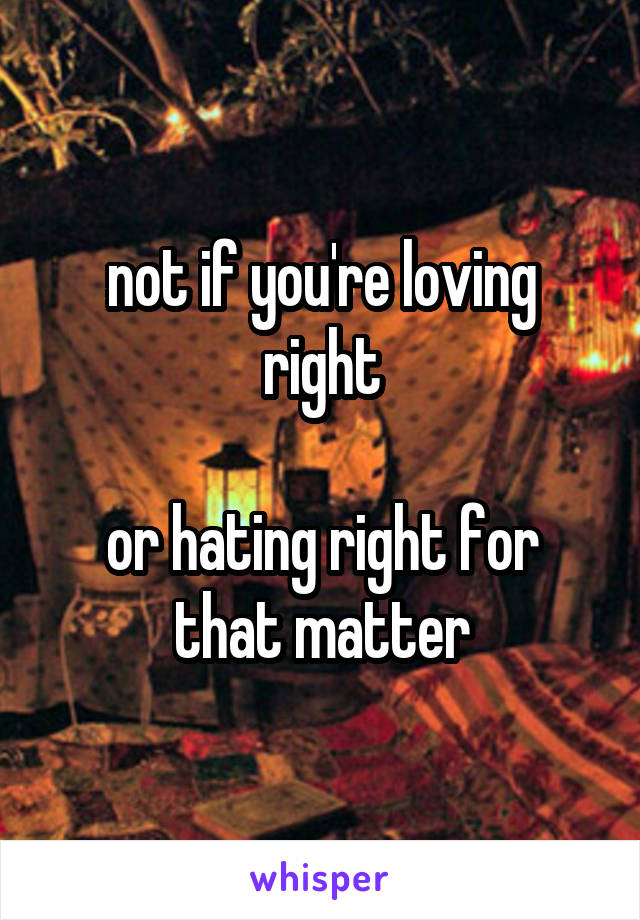 not if you're loving right

or hating right for that matter