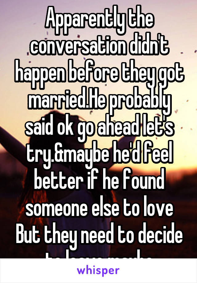 Apparently the conversation didn't happen before they got married.He probably said ok go ahead let's try.&maybe he'd feel better if he found someone else to love But they need to decide to leave maybe