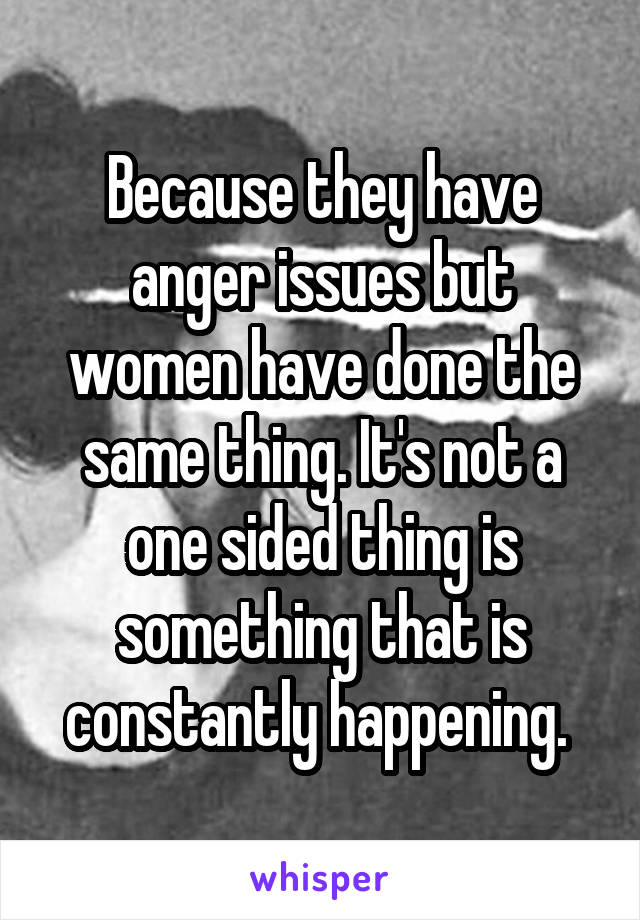 Because they have anger issues but women have done the same thing. It's not a one sided thing is something that is constantly happening. 