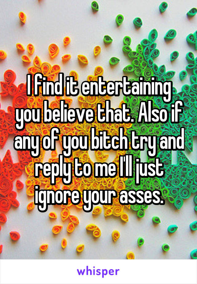 I find it entertaining you believe that. Also if any of you bitch try and reply to me I'll just ignore your asses.