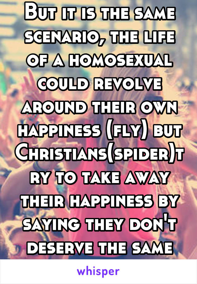 But it is the same scenario, the life of a homosexual could revolve around their own happiness (fly) but Christians(spider)try to take away their happiness by saying they don't deserve the same rights