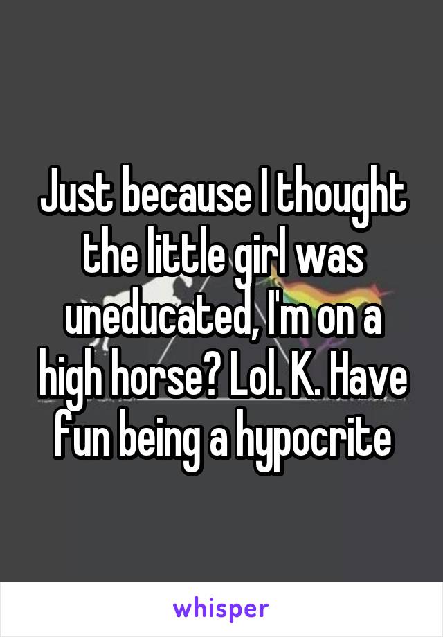 Just because I thought the little girl was uneducated, I'm on a high horse? Lol. K. Have fun being a hypocrite