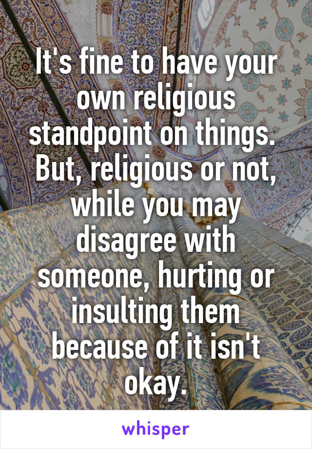 It's fine to have your own religious standpoint on things.  But, religious or not, while you may disagree with someone, hurting or insulting them because of it isn't okay.