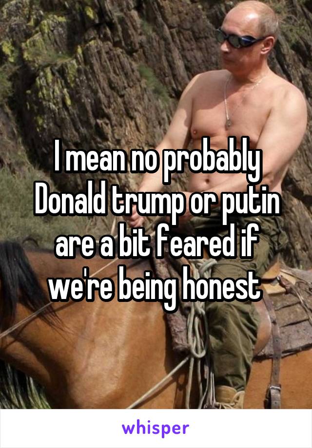 I mean no probably Donald trump or putin are a bit feared if we're being honest 