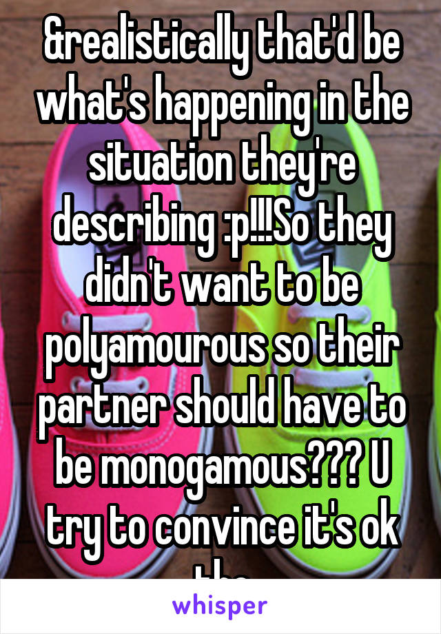 &realistically that'd be what's happening in the situation they're describing :p!!!So they didn't want to be polyamourous so their partner should have to be monogamous??? U try to convince it's ok tho