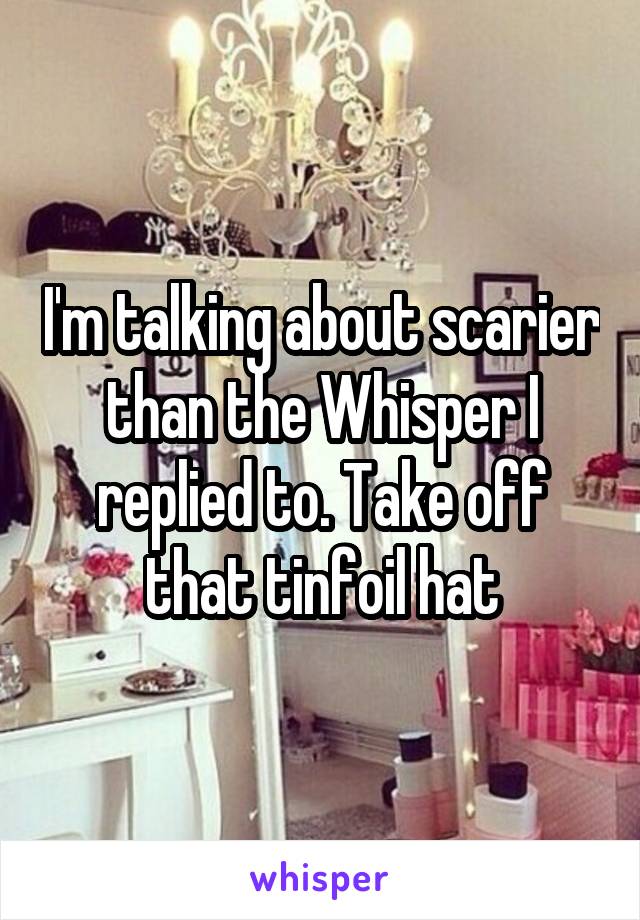 I'm talking about scarier than the Whisper I replied to. Take off that tinfoil hat