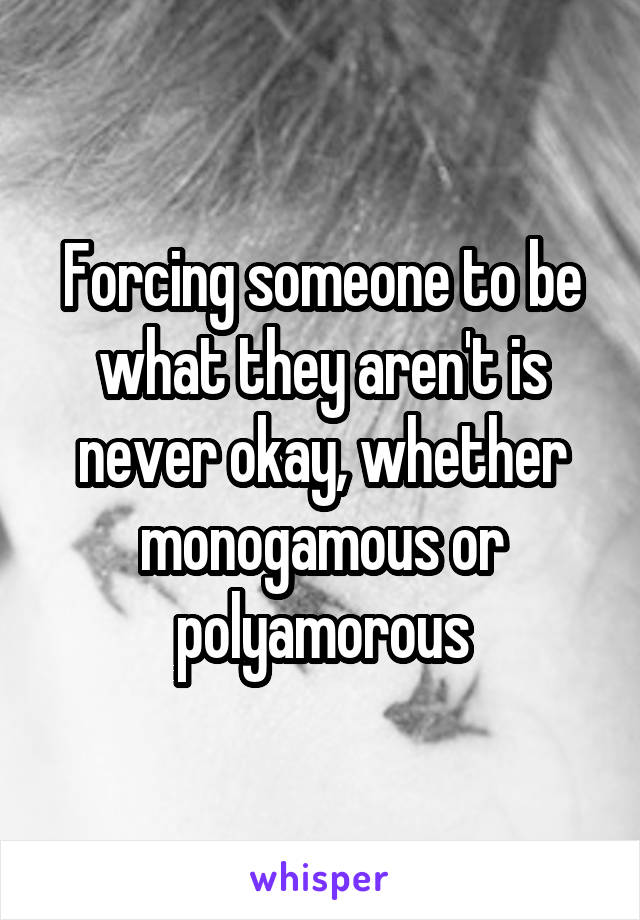 Forcing someone to be what they aren't is never okay, whether monogamous or polyamorous