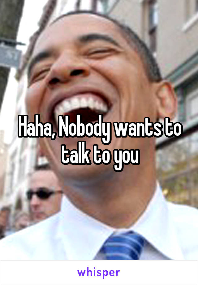 Haha, Nobody wants to talk to you