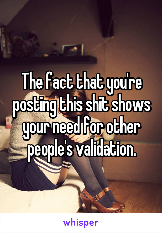 The fact that you're posting this shit shows your need for other people's validation.