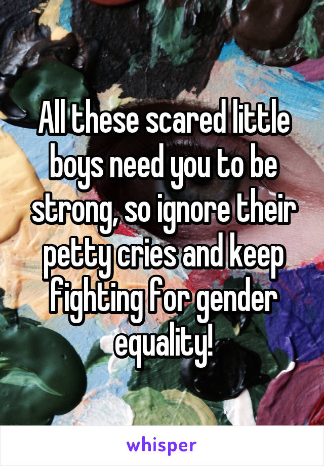 All these scared little boys need you to be strong, so ignore their petty cries and keep fighting for gender equality!